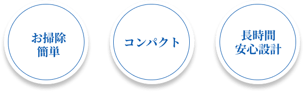 お掃除簡単 + コンパクト + 長時間安心設計